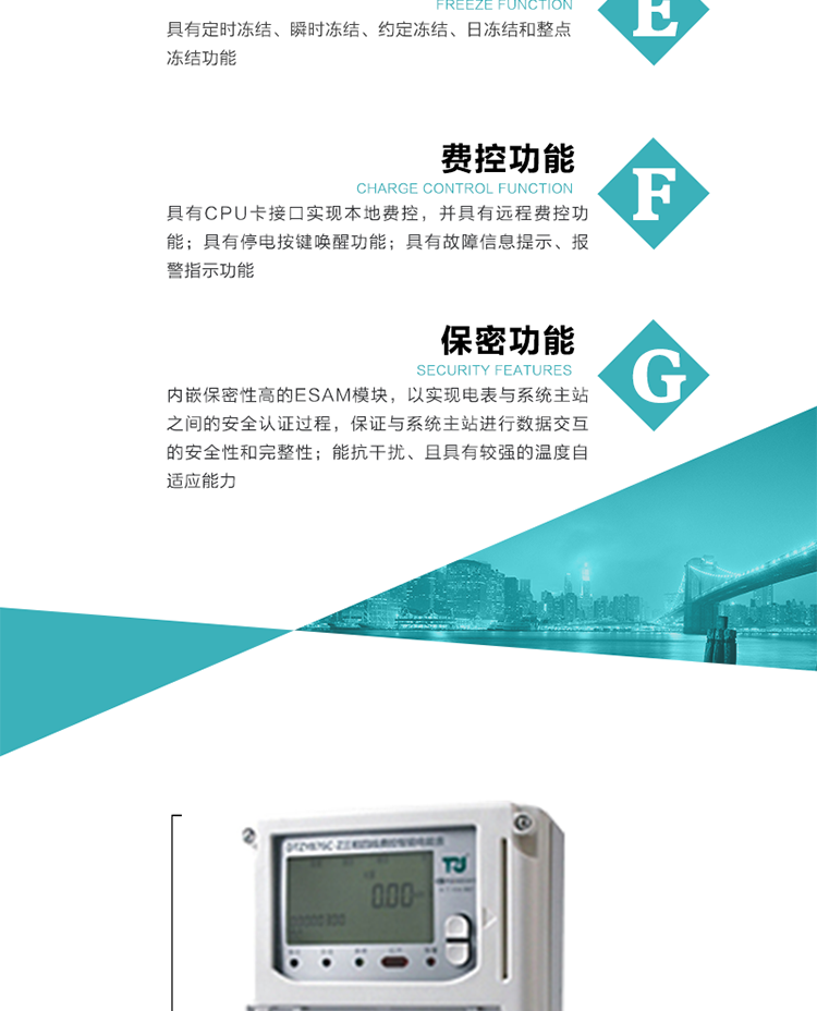 具有定時凍結、瞬時凍結、約定凍結和日凍結功能。
可選負荷曲線數據記錄功能，存儲容量達2M。
具有開電表蓋和端鈕蓋記錄功能。
內嵌保密性高的ESAM模塊，以實現電表與系統主站之間的安全認證過程，保證與系統主站進行數據交互的安全性和完整性。
電磁兼容性能優良，能抵御高壓尖峰脈沖、強磁場、強靜電、雷擊浪涌的干擾、且具有較強的溫度自適應能力。
三相電源供電，三相三線中的任一相或三相四線中的任兩相斷電時，電能表仍能正常工作。