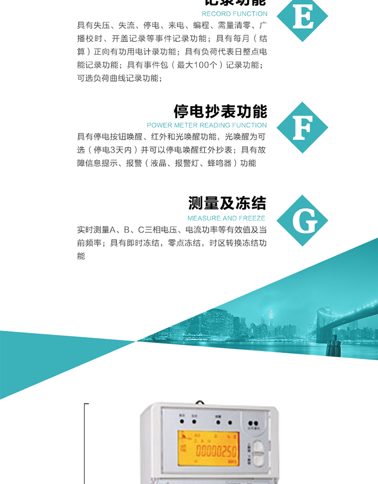 9）具有失壓、斷相、失流、過壓、欠壓、過流、電壓合格率、停來電、編程、需量清零、廣播校時(shí)等記錄功能。
10）實(shí)時(shí)測量A、B、C三相電壓、電流功率等有效值及當(dāng)前頻率。
   11）具有停電按鈕喚醒、紅外和光喚醒功能，光喚醒為可選（停電3天內(nèi)）并可以停電喚醒紅外抄表。
   12）具有故障信息提示、報(bào)警（液晶、報(bào)警燈、蜂鳴器）功能。
13）具有每月（結(jié)算）正向有功用電計(jì)錄功能。
14）具有負(fù)荷代表日整點(diǎn)電能記錄功能。
   15）具有即時(shí)凍結(jié)，零點(diǎn)凍結(jié)，時(shí)區(qū)轉(zhuǎn)換凍結(jié)功能。
   16）具有事件包（最大100個(gè)）記錄功能。可按順序記錄發(fā)生各事件的時(shí)間，并可通過PC機(jī)將數(shù)據(jù)抄回。
   17）可選負(fù)荷曲線記錄功能。
   18）可選開上蓋、端蓋記錄功能。
   19）可選三相無電壓時(shí)電流檢測功能（停電3天內(nèi)）。