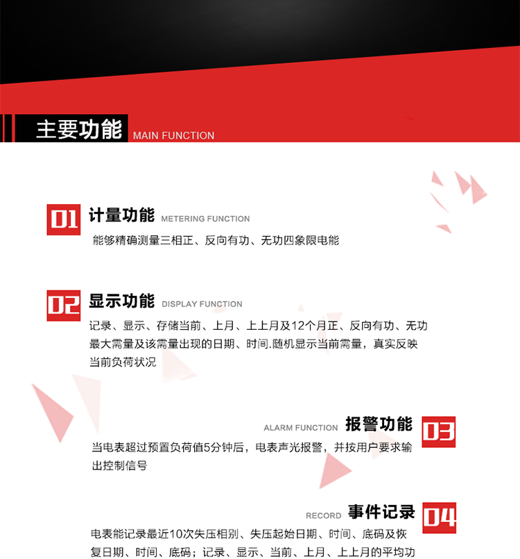 主要功能
1. 能夠精確測量三相正、反向有功、無功四象限電能。
2. 記錄、顯示、存儲當前、上月、上上月及12個月正、反向有功、無功最大需量及該需量出現的日期、時間.隨機顯示當前需量，真實反映當前負荷狀況。
3. 實時顯示A、B、C三相電壓、電流、頻率值。
4. 實時顯示A、B、C三相視在功率、有功、無功功率值。
5. 記錄、顯示、當前、上月、上上月的平均功率因數值。
6. 電表能記錄最近10次失壓相別、失壓起始日期、時間、底碼及恢復日期、時間、底碼。
7. 當三相電壓失壓且電流回路的電流大于等于5％Ib時，電表判定為故障全失壓，，電表記錄失壓累計時間、累積次數。當電壓恢復時可以顯示以上記錄。
8. 當電表的三相電壓正常，一相或兩相的電流小于啟動電流并持續1分鐘時，電表判斷為故障失流，電表能記錄最近5次失流相別、失流起始日期、時間、底碼及恢復日期、時間、底碼。
9. 可按月記錄、顯示當前電表總運行時間以及當前、上月、上上月A相、B相、C相電壓越上限、越下限時間及越上限越下限時間之和，統計電壓合格率數據。電壓上、下限閥值可編程設置。
10. 當電表超過預置負荷值5分鐘后，電表聲光報警，并按用戶要求輸出控制信號。