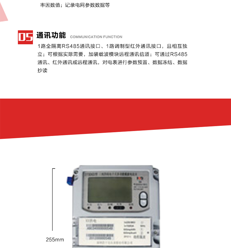 11. 電力部門根據用戶的電網運行情況，將用戶的電網參數連續記錄下來，記錄電網參數數據；ABC相電壓、電流和頻率；ABC總的有功、無功功率；有功正反向總電量、無功感、容性總電量；總ABC相功率因素；四象限無功總電量；當前有功、無功需量。
12. 記錄最近十次參數編程、最大需量清零等編程操作的時間、編程標識字、編程器的ID，及表端未蓋、表上蓋打開的起始日期、時間和恢復日期、時間。事件記錄無法用軟件清除。
13. 在電網停電的情況下，按動#3按鍵使液晶顯示，即可實現停電抄表。也可按用戶要求實現無接觸式紅外喚醒抄表。
14. 1路全隔離RS485通訊接口、1路調制型紅外通訊接口，且相互獨立；RS485通訊的波特率可在600～9600bps范圍內設定，紅外通訊波特率固定為1200bps。可根據實際需要，加裝載波模塊遠程通訊信道。
15. 可通過RS485通訊、紅外通訊或遠程通訊，對電表進行參數預置、數據凍結、數據抄讀。可根據用戶要求定義輔助端子輸出，通常為：有功總、無功總脈沖、時鐘信號、需量周期信號、時段投切信號、1路RS485通訊口。 