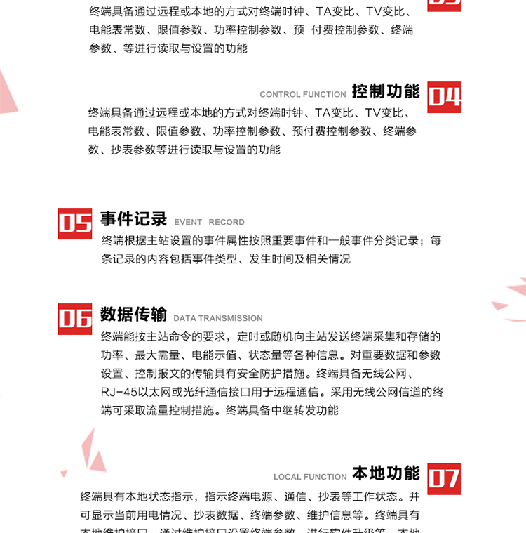 5、事件記錄
終端根據主站設置的事件屬性按照重要事件和一般事件分類記錄。每條記錄的內容包括事件類型、發生時間及相關情況。對于主站設置的重要事件，當事件發生后終端實時刷新重要事件計數器內容，記為記錄，并可以通過主站請求訪問召測事件記錄，對于采用平衡傳輸信道的終端應直接將重要事件主動及時上報主站。對于主站設置的一般事件，當事件發生后終端實時刷新一般事件計數器內容，記為事件記錄，等待主站查詢。
6、數據傳輸
終端能按主站命令的要求，定時或隨機向主站發送終端采集和存儲的功率、最大需量、電能示值、狀態量等各種信息。對重要數據和參數設置、控制報文的傳輸具有安全防護措施。終端具備無線公網、RJ-45以太網或光纖通信接口用于遠程通信。采用無線公網信道的終端可采取流量控制措施。終端具備中繼轉發功能。
7、本地功能
終端具有本地狀態指示，指示終端電源、通信、抄表等工作狀態。并可顯示當前用電情況、抄表數據、終端參數、維護信息等。終端具有本地維護接口，通過維護接口設置終端參數，進行軟件升級等。本地通信接口中有1路作為用戶數據接口，提供用戶數據服務功能。由用戶根據需要查詢實時用電數據和參數（如用電曲線、時段費率、購用電信息等）、供電信息（如停限電通知、電價信息、催費信息等）、告警信息等。
8、終端維護 終端具有自測試、自診斷功能，發現終端的部件工作異常會自動記錄。終端接收到主站下發的初始化命令后，能分別對硬件、參數區、數據區進行初始化，參數區置為缺省值，數據區清零，控制解除。終端具備軟件遠程下載、斷點續傳等維護功能。