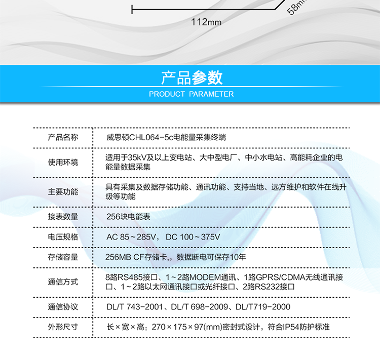 技術(shù)指標
項  目	技術(shù)指標
執(zhí)行標準	DL/T 743-2001、DL/T 698-2009、DL/T719-2000
工作電源	AC 85～285V， DC 100～375V
以太網(wǎng)絡(luò)	IEEE 802.3標準，10/100BaseT RJ45接口，TCP/IP協(xié)議
撥號MODEM	ITU-T V.22～V.90\56Kflex，1200bps～56kbps自適應
專線MODEM	ITU-T V.23，中心頻率為1700Hz，頻偏400HZ
存儲容量	256MB CF存儲卡,，數(shù)據(jù)斷電可保存10年
時  鐘	高精度時鐘芯片，時鐘誤差≤0.5s/d，斷電連續(xù)運行10年
工作電源	AC85V～AC285V，DC100V～DC375V，交直流雙路輸入，無縫切換
工作環(huán)境	相對濕度≤95%，正常工作溫度-25℃～+60℃,極限工作溫度-40℃～+70℃
功耗/性能	整機功耗≤5W，MTBF≥100000小時
外形/結(jié)構(gòu)	長×寬×高：270×175×97(mm)密封式設(shè)計，符合IP54防護標準